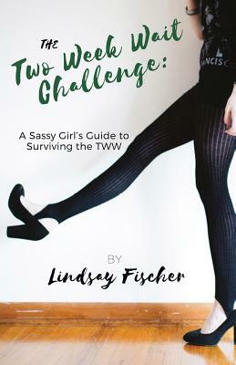 The Two Week Wait Challenge: A Sassy Girl's Guide to Surviving the TWW by Lindsay Fischer