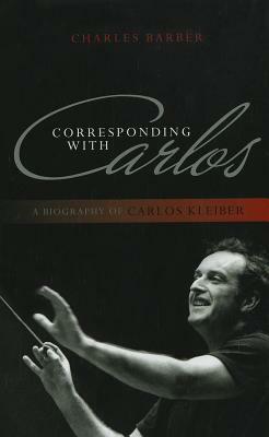 Corresponding with Carlos: A Biography of Carlos Kleiber by Charles Barber