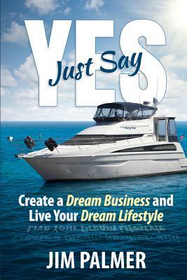 Just Say Yes: Create Your Dream Business and Live Your Dream Lifestyle by Jim Palmer