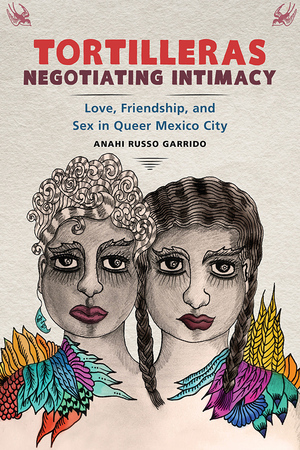 Tortilleras Negotiating Intimacy: Love, Friendship, and Sex in Queer Mexico City by Anahi Russo Garrido