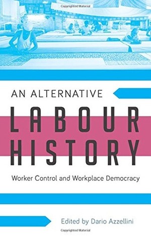 An Alternative Labour History: Worker Control and Workplace Democracy by Dario Azzellini