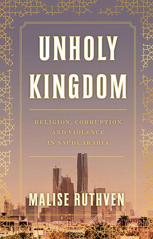 Unholy Kingdom: Religion, Corruption and Violence in Saudi Arabia by Malise Ruthven