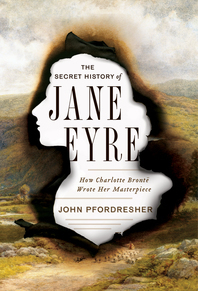 The Secret History of Jane Eyre: How Charlotte Brontë Wrote Her Masterpiece by John Pfordresher