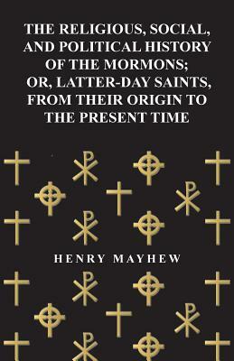 The Religious, Social, and Political History of the Mormons; Or, Latter-Day Saints, from Their Origin to the Present Time by Henry Mayhew