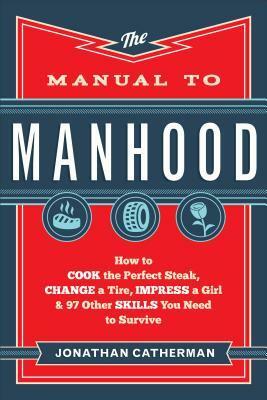 The Manual to Manhood: How to Cook the Perfect Steak, Change a Tire, Impress a Girl & 97 Other Skills You Need to Survive by Jonathan Catherman