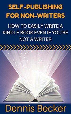 Self-Publishing For Non-Writers: How To Easily Write A Kindle Book Even If You're Not A Writer by Dennis Becker