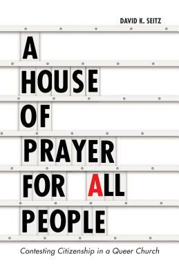 A House of Prayer for All People: Contesting Citizenship in a Queer Church by David K. Seitz