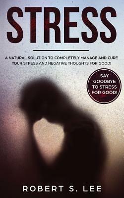 Stress: A Natural Solution to Completely Manage and Cure your Stress and Negative Thoughts for Good! by Robert S. Lee