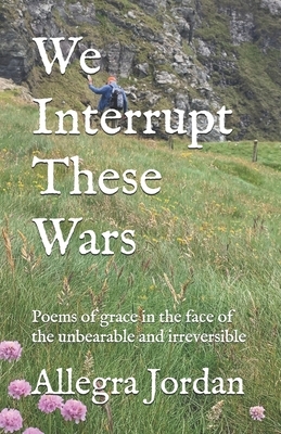 We Interrupt These Wars: Poems of grace in the face of the unbearable and irreversible by Allegra Jordan