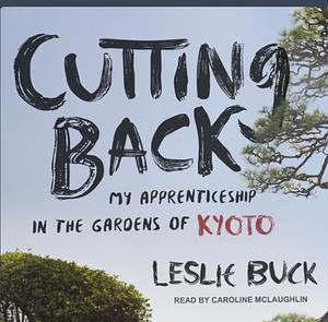 Cutting Back: My Apprenticeship in the Gardens of Kyoto by Leslie Buck