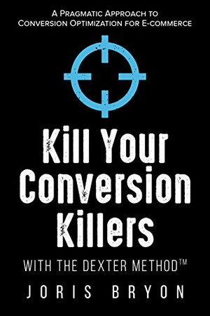 Kill Your Conversion Killers with The Dexter Method™: A Pragmatic Approach to Conversion Optimization for E-Commerce by Joris Bryon