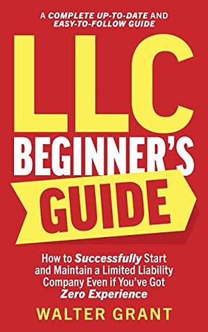 LLC Beginner's Guide: How to Successfully Start and Maintain a Limited Liability Company Even if You've Got Zero Experience by Walter Grant, Walter Grant