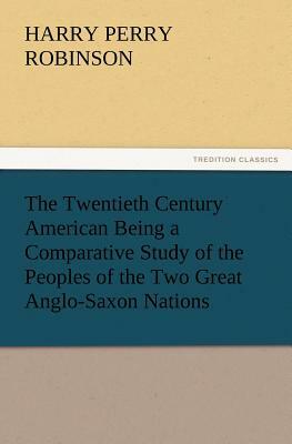 The Twentieth Century American Being a Comparative Study of the Peoples of the Two Great Anglo-Saxon Nations by Harry Perry Robinson