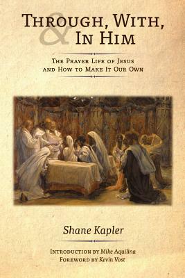 Through, With, and In Him: The Prayer Life of Jesus and How to Make It Our Own by Shane Kapler