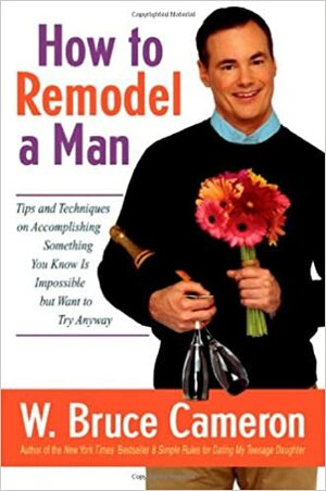 How to Remodel a Man: Tips and Techniques on Accomplishing Something You Know Is Impossible But Want to Try Anyway by W. Bruce Cameron