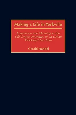 Making a Life in Yorkville: Experience and Meaning in the Life-Course Narrative of an Urban Working-Class Man by Gerald Handel