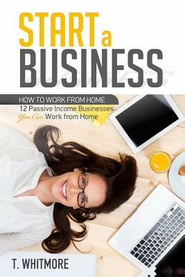 Start a Business: 12 Passive Income Businesses You Can Work from Home by T. Whitmore