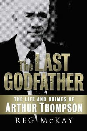 The Last Godfather : The Life and Crimes of Arthur Thompson by Reg McKay, Reg McKay