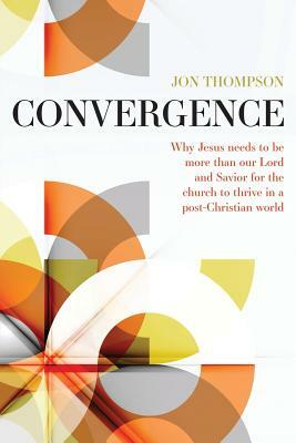 Convergence: Why Jesus needs to be more than our Lord and Savior to thrive in a post Christian world by Jon Thompson