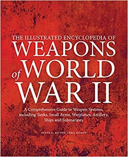 The Illustrated Encyclopedia of Weapons of World War II: A Comprehensive Guide to Weapon Systems, Including Tanks, Small Arms, Warplanes, Artillery, Ships and Submarines by Chris Bishop