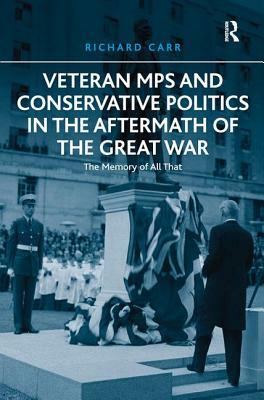 Veteran MPs and Conservative Politics in the Aftermath of the Great War: The Memory of All That by Richard Carr