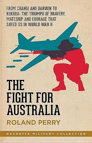 The Fight for Australia: From Changi and Darwin to Kokoda - the Triumph of Individual Bravery, Mateship and National Courage that Saved Us in World War II by Roland Perry