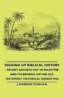 Digging Up Biblical History - Recent Archeology in Palestine and Its Bearing on the Old Testament Historical Narratives by J. Garrow Duncan