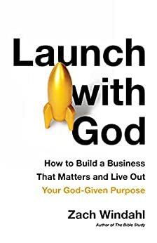 Launch with God: How to Build a Business That Matters and Live Out Your God-Given Purpose by Zach Windahl