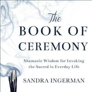 The Book of Ceremony: Shamanic Wisdom for Invoking the Sacred in Everyday Life by Sandra Ingerman