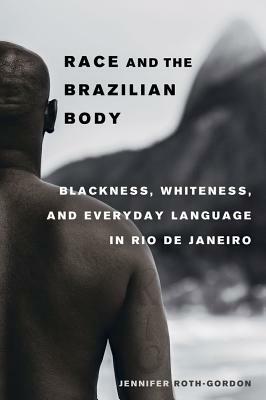 Race and the Brazilian Body: Blackness, Whiteness, and Everyday Language in Rio de Janeiro by Jennifer Roth-Gordon