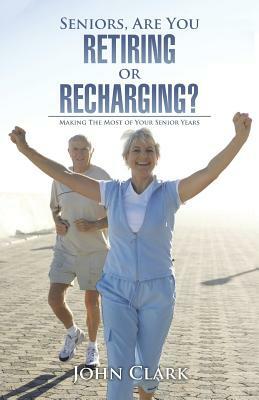 Seniors, Are You Retiring or Recharging?: Making the Most of Your Senior Years by John Clark