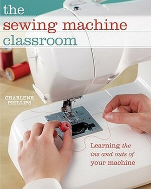 The Sewing Machine Classroom: Learn the Ins and Outs of Your Machine by Charlene Phillips