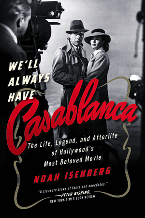 We'll Always Have Casablanca: The Life, Legend, and Afterlife of Hollywood's Most Beloved Movie by Noah Isenberg