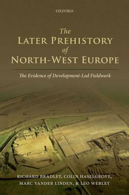 The Later Prehistory of North-West Europe: The Evidence of Development-Led Fieldwork by Marc Vander Linden, Colin Haselgrove, Richard Bradley