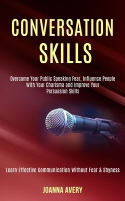 Conversation Skills: Overcome Your Public Speaking Fear, Influence People With Your Charisma and Improve Your Persuasion Skills (Learn Effe by Joanna Avery