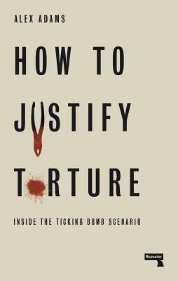 How to Justify Torture: Inside the Ticking Bomb Scenario by Alex Adams