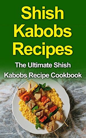 Shish Kabobs Recipes: The Ultimate Shish Kabobs Recipe Cookbook by Danielle Dixon