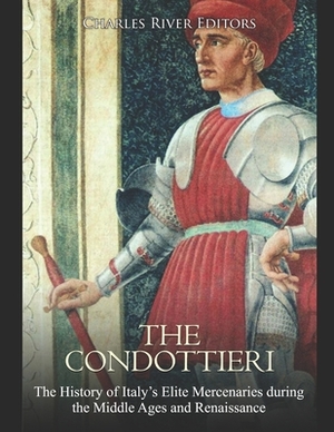 The Condottieri: The History of Italy's Elite Mercenaries during the Middle Ages and Renaissance by Charles River