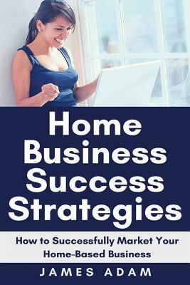 Home Business Success Strategies: How to Successfully Market Your Home-Based Business by James Adam