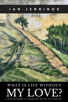 What is Life Without My Love?: A Practical Guide to Coping With the Loss of a Loved One by Ian Jennings