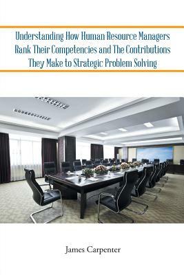 Understanding How Human Resource Managers Rank Their Competencies and the Contributions They Make to Strategic Problem Solving by James Carpenter