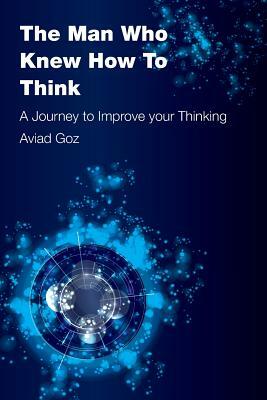 The Man Who Knew How To Think: A Journey to Improve your Thinking by Aviad Goz