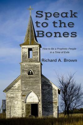 Speak to the Bones: How to Be a Prophetic People in a Time of Exile by Richard A. Brown