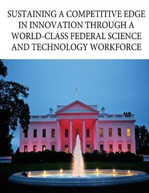 Sustaining a Competitive Edge in Innovation through a World-Class Federal Science and Technology Workforce by Executive Office of the President, Office of Science and Technology Policy