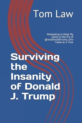 Surviving the Insanity of Donald J. Trump: Attempting to Keep My Sanity in the Era of @realDonaldTrump, One Tweet at a Time by Tom Law