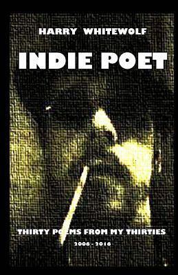 Indie Poet - Thirty Poems from My Thirties: 2006 - 2016 by Harry Whitewolf