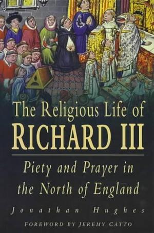 The Religious Life of Richard III: Piety and Prayer in the North of England by Jonathan Hughes