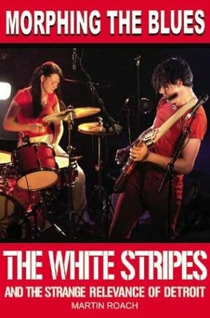 Morphing the Blues: The White Stripes and the Strange Relevance of Detroit by Martin Roach