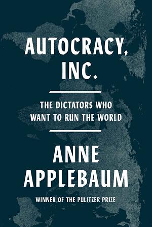 Autocracy, Inc.: The Dictators Who Want to Run the World by Anne Applebaum