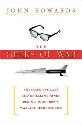 The Geeks of War: The Secretive Labs and Brilliant Minds Behind Tomorrow's Warfare Technologies by John Edwards